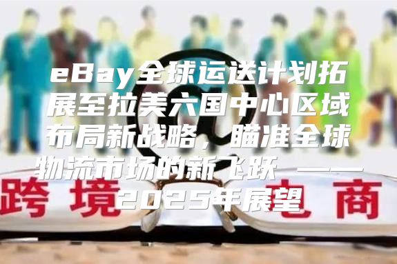eBay全球运送计划拓展至拉美六国中心区域布局新战略，瞄准全球物流市场的新飞跃 —— 2025年展望