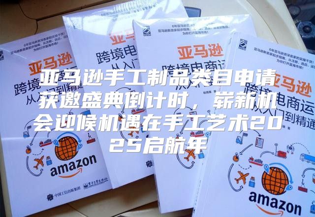 亚马逊手工制品类目申请获邀盛典倒计时，崭新机会迎候机遇在手工艺术2025启航年
