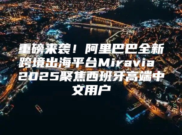 重磅来袭！阿里巴巴全新跨境出海平台Miravia 2025聚焦西班牙高端中文用户