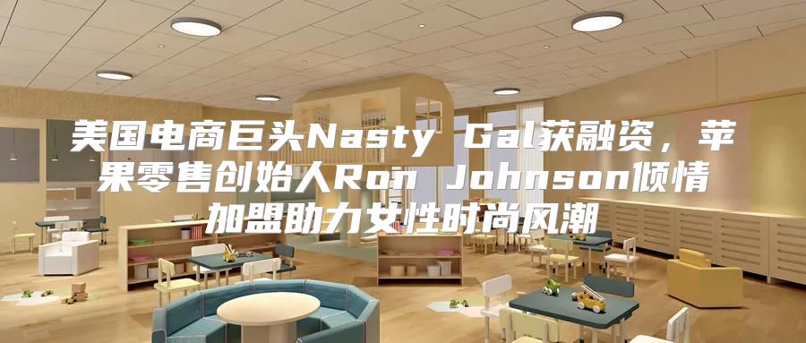 美国电商巨头Nasty Gal获融资，苹果零售创始人Ron Johnson倾情加盟助力女性时尚风潮