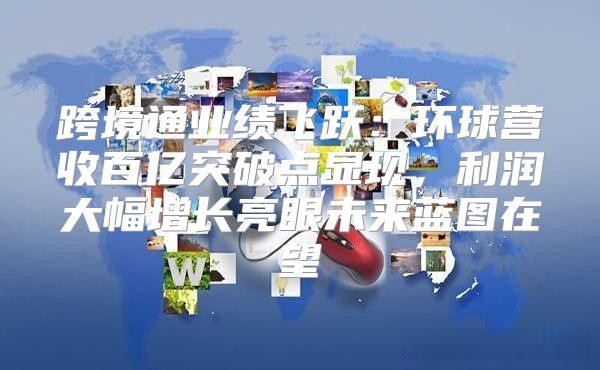 跨境通业绩飞跃：环球营收百亿突破点显现，利润大幅增长亮眼未来蓝图在望