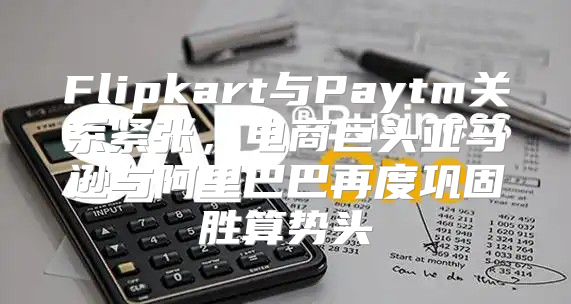 Flipkart与Paytm关系紧张，电商巨头亚马逊与阿里巴巴再度巩固胜算势头