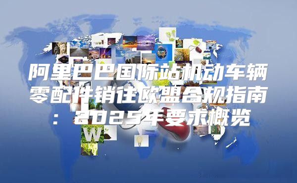 阿里巴巴国际站机动车辆零配件销往欧盟合规指南：2025年要求概览