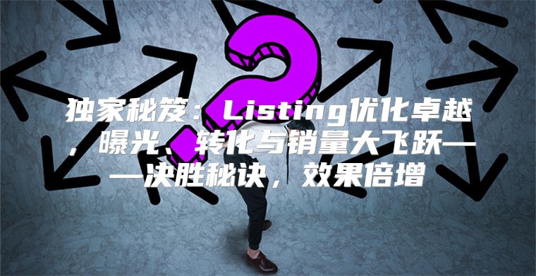 独家秘笈：Listing优化卓越，曝光、转化与销量大飞跃——决胜秘诀，效果倍增