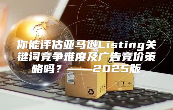 你能评估亚马逊Listing关键词竞争难度及广告竞价策略吗？——2025版