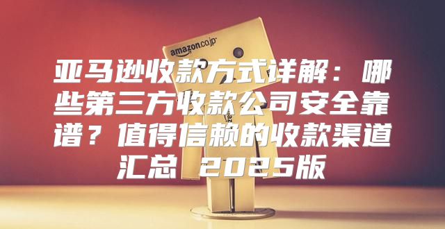 亚马逊收款方式详解：哪些第三方收款公司安全靠谱？值得信赖的收款渠道汇总 2025版