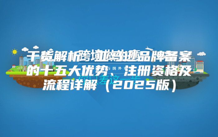 干货解析：亚马逊品牌备案的十五大优势、注册资格及流程详解2025版