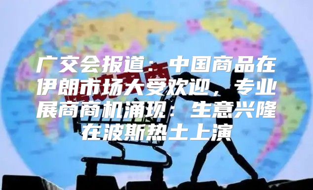 广交会报道：中国商品在伊朗市场大受欢迎，专业展商商机涌现：生意兴隆在波斯热土上演