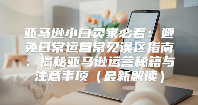 亚马逊小白卖家必看：避免日常运营常见误区指南：揭秘亚马逊运营秘籍与注意事项最新解读