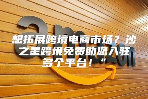 想拓展跨境电商市场？沙之星跨境免费助您入驻多个平台！”