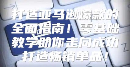 打造亚马逊爆款的全面指南！零基础教学助你走向成功打造畅销单品！