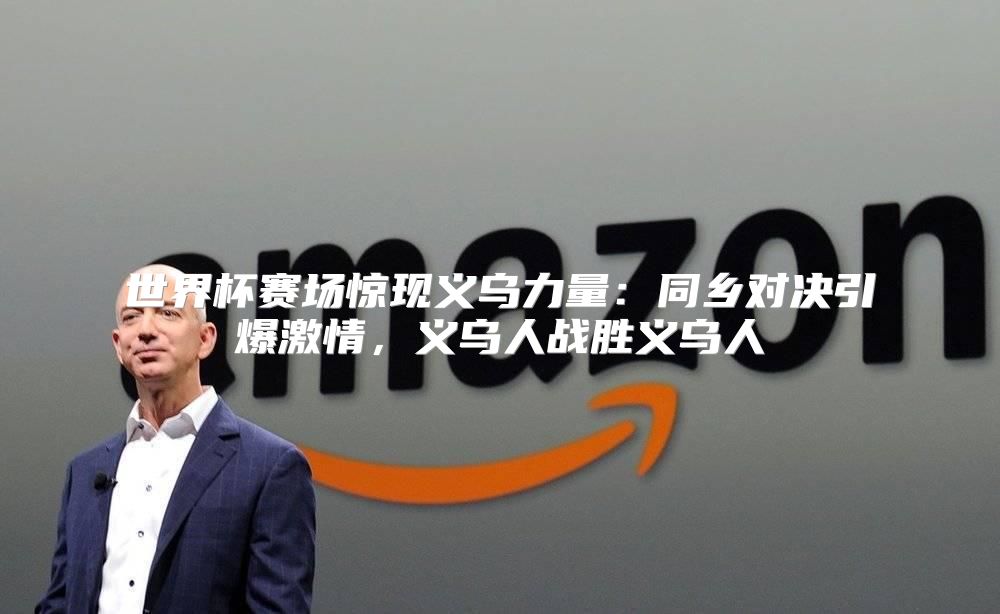 世界杯赛场惊现义乌力量：同乡对决引爆激情，义乌人战胜义乌人