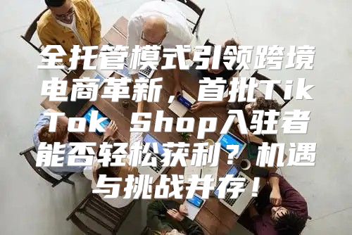 全托管模式引领跨境电商革新，首批TikTok Shop入驻者能否轻松获利？机遇与挑战并存！