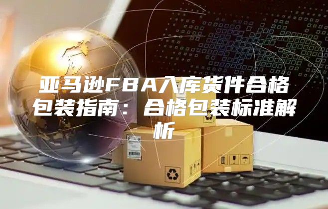 亚马逊FBA入库货件合格包装指南：合格包装标准解析