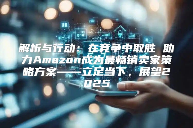 解析与行动：在竞争中取胜 助力Amazon成为最畅销卖家策略方案——立足当下，展望2025