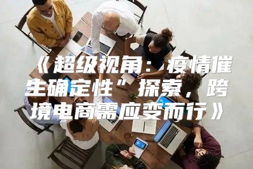 超级视角：疫情催生确定性”探索，跨境电商需应变而行