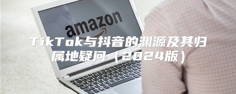 TikTok与抖音的渊源及其归属地疑问2025版