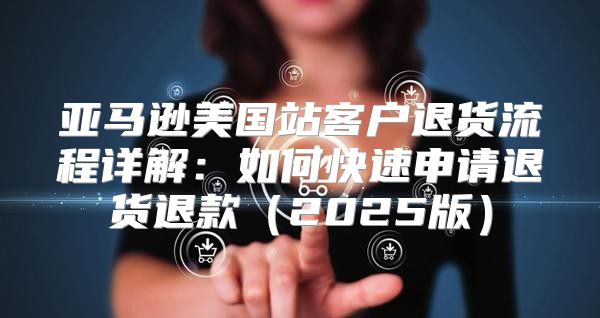 亚马逊美国站客户退货流程详解：如何快速申请退货退款2025版