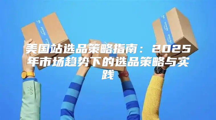 美国站选品策略指南：2025年市场趋势下的选品策略与实践
