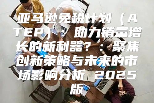 亚马逊免税计划ATEP：助力销量增长的新利器？：聚焦创新策略与未来的市场影响分析 2025版