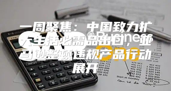 一周聚焦：中国致力扩大生活必需品出口，亚马逊整顿违规产品行动展开