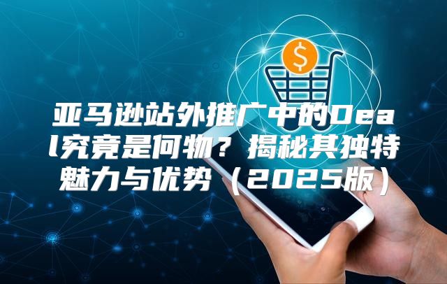 亚马逊站外推广中的Deal究竟是何物？揭秘其独特魅力与优势2025版