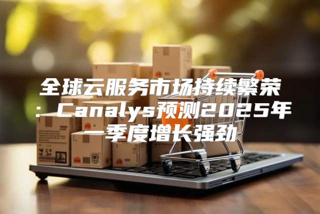全球云服务市场持续繁荣：Canalys预测2025年一季度增长强劲