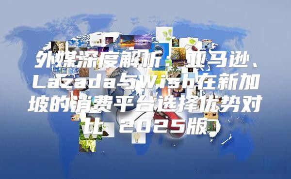外媒深度解析：亚马逊、Lazada与Wish在新加坡的消费平台选择优势对比 2025版
