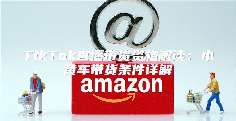 TikTok直播带货资格解读：小黄车带货条件详解
