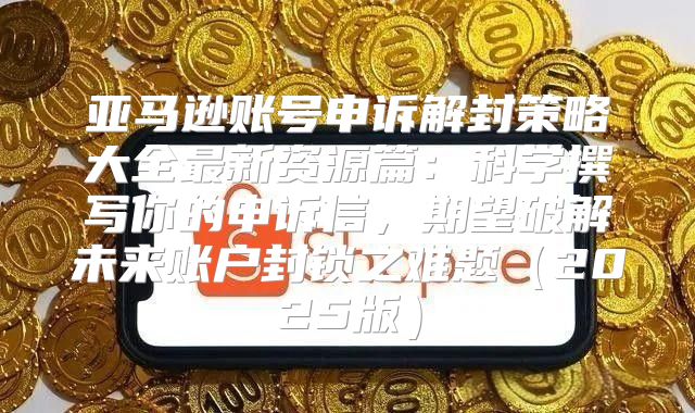 亚马逊账号申诉解封策略大全最新资源篇：科学撰写你的申诉信，期望破解未来账户封锁之难题2025版