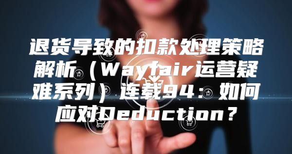 退货导致的扣款处理策略解析Wayfair运营疑难系列连载94：如何应对Deduction？