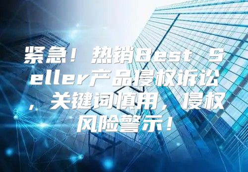 紧急！热销Best Seller产品侵权诉讼，关键词慎用，侵权风险警示！