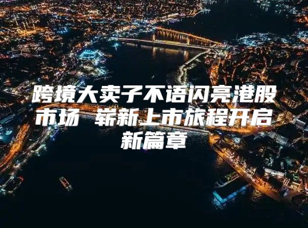 跨境大卖子不语闪亮港股市场 崭新上市旅程开启新篇章