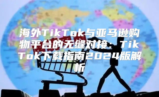 海外TikTok与亚马逊购物平台的无缝对接：TikTok下载指南2025版解析