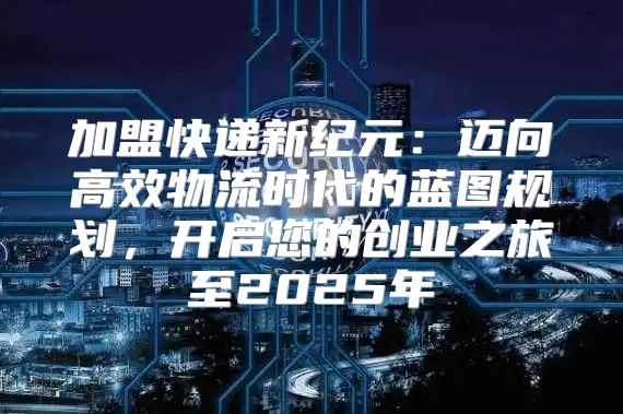 加盟快递新纪元：迈向高效物流时代的蓝图规划，开启您的创业之旅至2025年