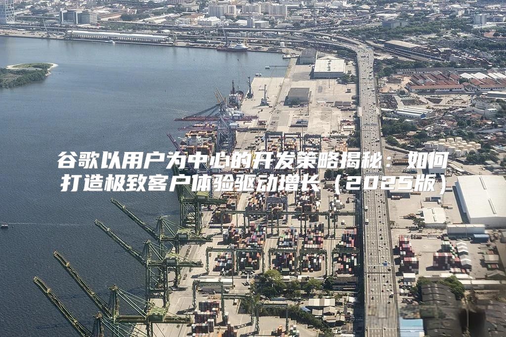 谷歌以用户为中心的开发策略揭秘：如何打造极致客户体验驱动增长2025版