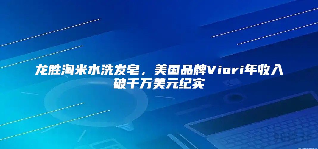 龙胜淘米水洗发皂，美国品牌Viori年收入破千万美元纪实