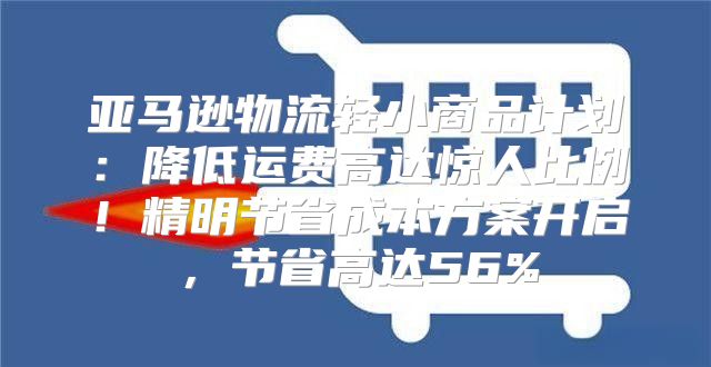 亚马逊物流轻小商品计划：降低运费高达惊人比例！精明节省成本方案开启，节省高达56%