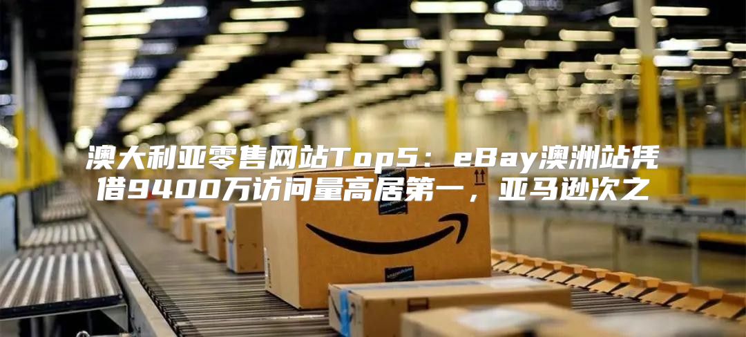 澳大利亚零售网站Top5：eBay澳洲站凭借9400万访问量高居第一，亚马逊次之