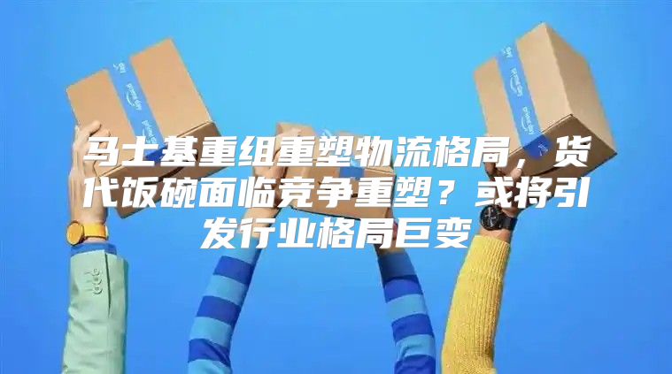 马士基重组重塑物流格局，货代饭碗面临竞争重塑？或将引发行业格局巨变