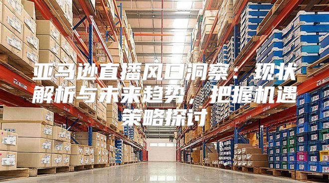 亚马逊直播风口洞察：现状解析与未来趋势，把握机遇策略探讨