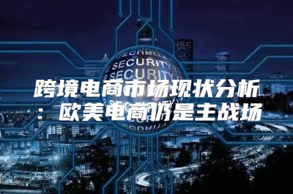 跨境电商市场现状分析：欧美电商仍是主战场