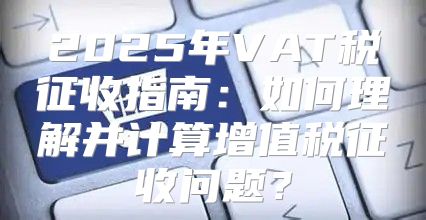 2025年VAT税征收指南：如何理解并计算增值税征收问题？