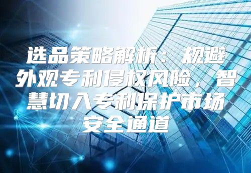 选品策略解析：规避外观专利侵权风险，智慧切入专利保护市场安全通道