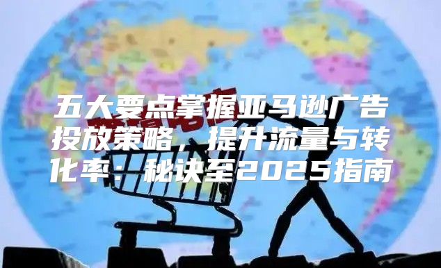 五大要点掌握亚马逊广告投放策略，提升流量与转化率：秘诀至2025指南