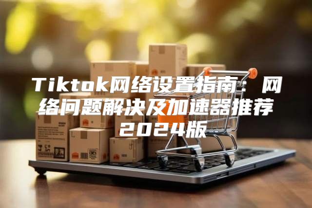 Tiktok网络设置指南：网络问题解决及加速器推荐 2025版