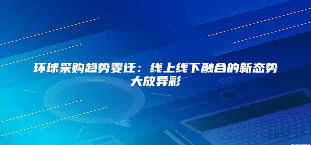 环球采购趋势变迁：线上线下融合的新态势大放异彩