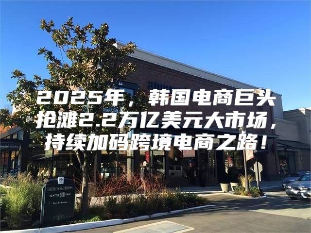 2025年，韩国电商巨头抢滩2.2万亿美元大市场，持续加码跨境电商之路！