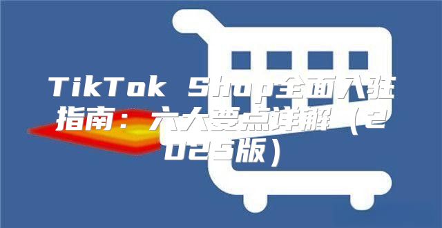 TikTok Shop全面入驻指南：六大要点详解2025版