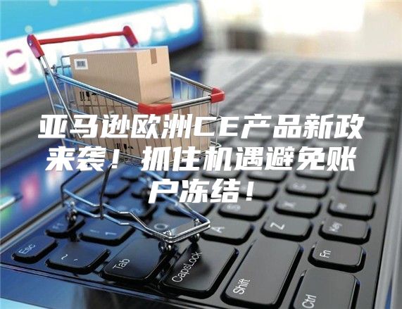 亚马逊欧洲CE产品新政来袭！抓住机遇避免账户冻结！